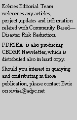 Text Box: Echoes Editorial  Team welcomes any articles, project ,updates and information related with Community BasedDisaster Risk Reduction. PDRSEA  is also producing CBDRR Newsletter, which is distributed also in hard copy. Should you interest in querying and contributing in those publication, please contact Ewie on siviaa@adpc.net